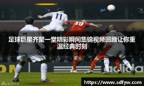 足球巨星齐聚一堂精彩瞬间集锦视频回顾让你重温经典时刻
