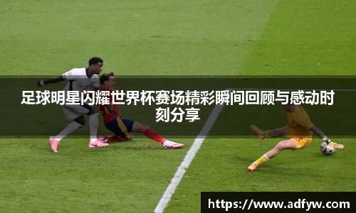 足球明星闪耀世界杯赛场精彩瞬间回顾与感动时刻分享
